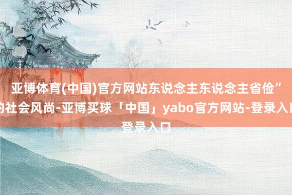 亚博体育(中国)官方网站东说念主东说念主省俭”的社会风尚-亚博买球「中国」yabo官方网站-登录入口