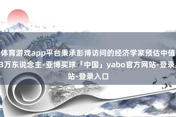 体育游戏app平台秉承彭博访问的经济学家预估中值为23万东说念主-亚博买球「中国」yabo官方网站-登录入口