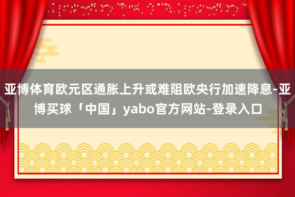亚博体育欧元区通胀上升或难阻欧央行加速降息-亚博买球「中国」yabo官方网站-登录入口