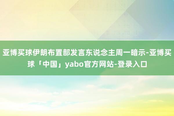 亚博买球伊朗布置部发言东说念主周一暗示-亚博买球「中国」yabo官方网站-登录入口
