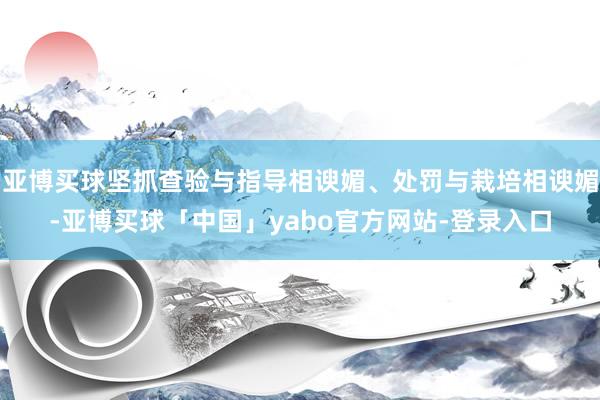 亚博买球坚抓查验与指导相谀媚、处罚与栽培相谀媚-亚博买球「中国」yabo官方网站-登录入口