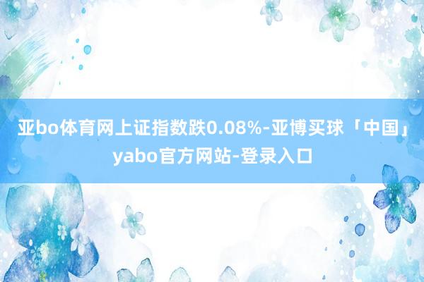 亚bo体育网上证指数跌0.08%-亚博买球「中国」yabo官方网站-登录入口