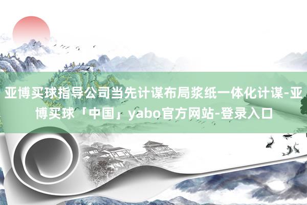 亚博买球指导公司当先计谋布局浆纸一体化计谋-亚博买球「中国」yabo官方网站-登录入口