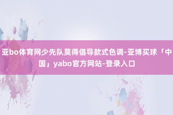 亚bo体育网少先队莫得倡导款式色调-亚博买球「中国」yabo官方网站-登录入口