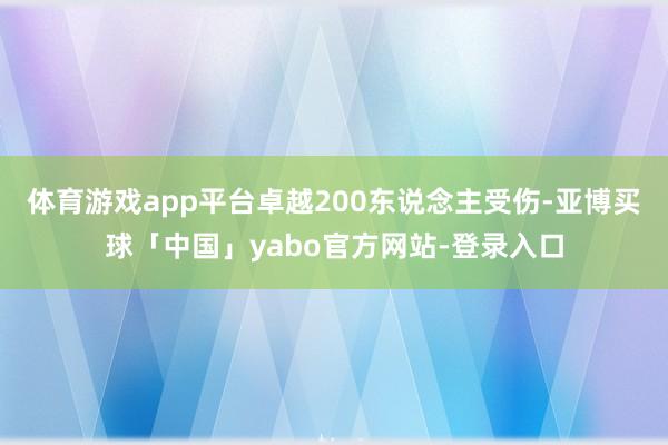 体育游戏app平台卓越200东说念主受伤-亚博买球「中国」yabo官方网站-登录入口