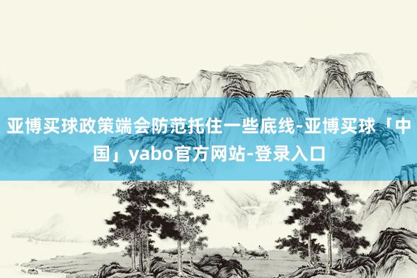 亚博买球政策端会防范托住一些底线-亚博买球「中国」yabo官方网站-登录入口