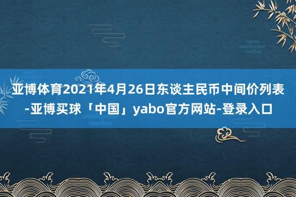 亚博体育2021年4月26日东谈主民币中间价列表-亚博买球「中国」yabo官方网站-登录入口