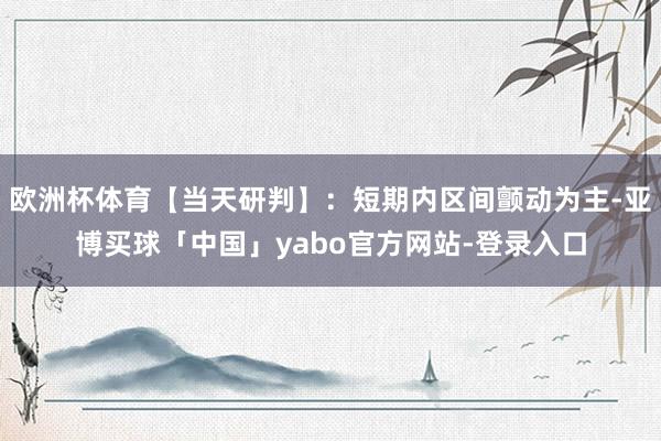 欧洲杯体育【当天研判】：短期内区间颤动为主-亚博买球「中国」yabo官方网站-登录入口