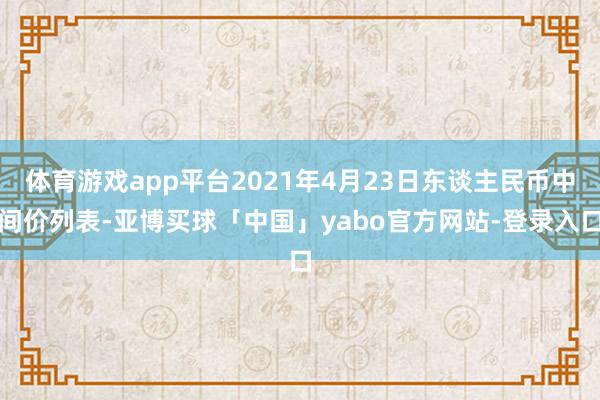 体育游戏app平台2021年4月23日东谈主民币中间价列表-亚博买球「中国」yabo官方网站-登录入口