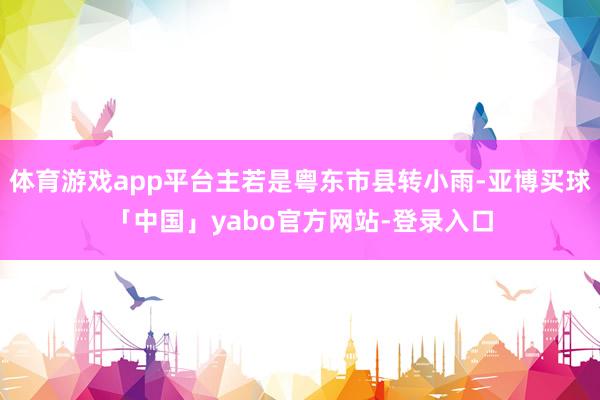 体育游戏app平台主若是粤东市县转小雨-亚博买球「中国」yabo官方网站-登录入口