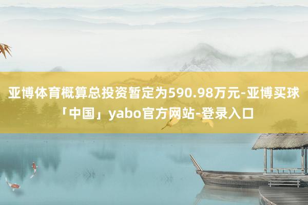 亚博体育概算总投资暂定为590.98万元-亚博买球「中国」yabo官方网站-登录入口