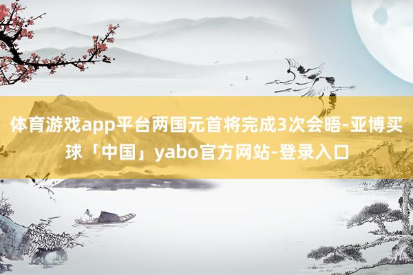 体育游戏app平台两国元首将完成3次会晤-亚博买球「中国」yabo官方网站-登录入口