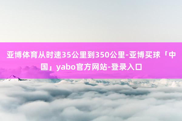 亚博体育从时速35公里到350公里-亚博买球「中国」yabo官方网站-登录入口