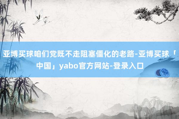 亚博买球咱们党既不走阻塞僵化的老路-亚博买球「中国」yabo官方网站-登录入口