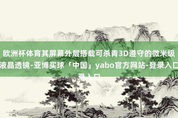欧洲杯体育其屏幕外层搭载可杀青3D遵守的微米级液晶透镜-亚博买球「中国」yabo官方网站-登录入口