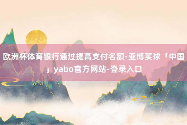 欧洲杯体育银行通过提高支付名额-亚博买球「中国」yabo官方网站-登录入口