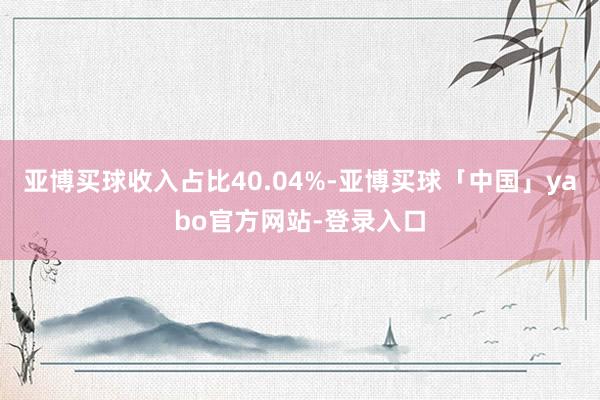 亚博买球收入占比40.04%-亚博买球「中国」yabo官方网站-登录入口