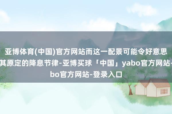亚博体育(中国)官方网站而这一配景可能令好意思联储放缓其原定的降息节律-亚博买球「中国」yabo官方网站-登录入口