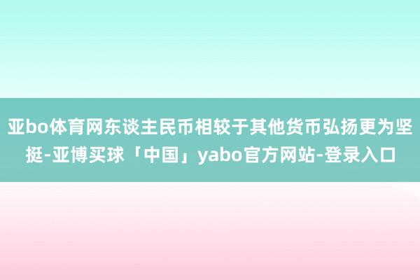 亚bo体育网东谈主民币相较于其他货币弘扬更为坚挺-亚博买球「中国」yabo官方网站-登录入口