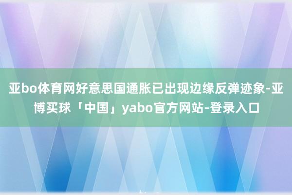 亚bo体育网好意思国通胀已出现边缘反弹迹象-亚博买球「中国」yabo官方网站-登录入口