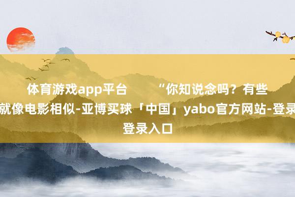 体育游戏app平台        “你知说念吗？有些事情就像电影相似-亚博买球「中国」yabo官方网站-登录入口