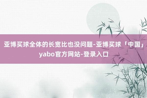 亚博买球全体的长宽比也没问题-亚博买球「中国」yabo官方网站-登录入口