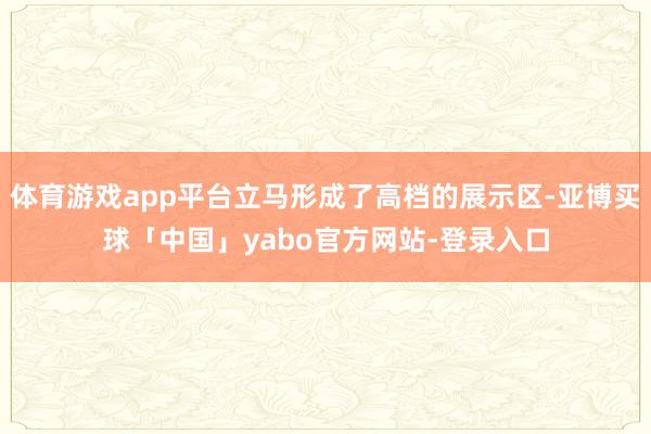 体育游戏app平台立马形成了高档的展示区-亚博买球「中国」yabo官方网站-登录入口