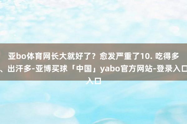 亚bo体育网长大就好了？愈发严重了10. 吃得多、出汗多-亚博买球「中国」yabo官方网站-登录入口