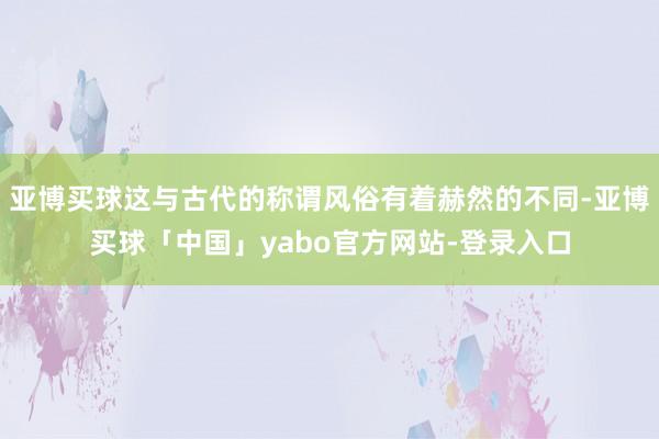 亚博买球这与古代的称谓风俗有着赫然的不同-亚博买球「中国」yabo官方网站-登录入口