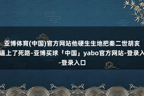 亚博体育(中国)官方网站他硬生生地把秦二世胡亥给逼上了死路-亚博买球「中国」yabo官方网站-登录入口