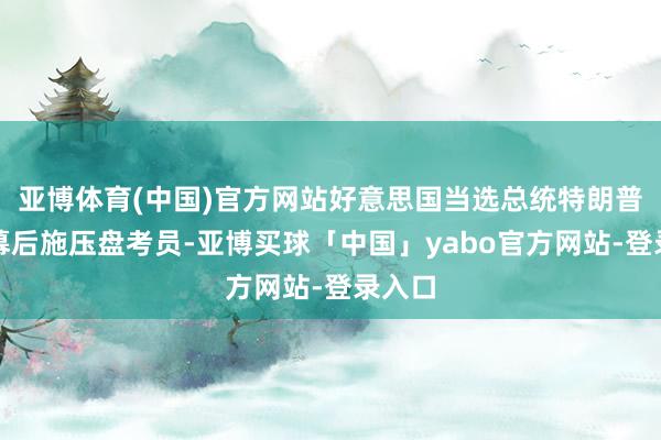 亚博体育(中国)官方网站好意思国当选总统特朗普被曝幕后施压盘考员-亚博买球「中国」yabo官方网站-登录入口