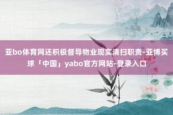 亚bo体育网还积极督导物业现实清扫职责-亚博买球「中国」yabo官方网站-登录入口