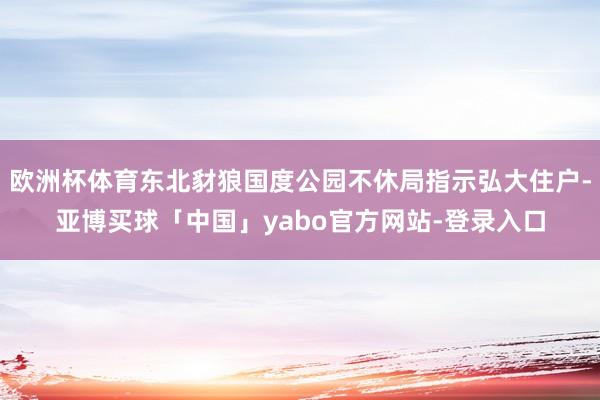 欧洲杯体育东北豺狼国度公园不休局指示弘大住户-亚博买球「中国」yabo官方网站-登录入口