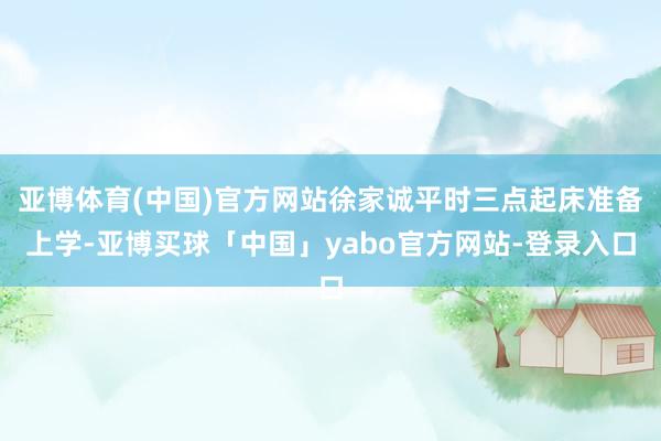 亚博体育(中国)官方网站徐家诚平时三点起床准备上学-亚博买球「中国」yabo官方网站-登录入口