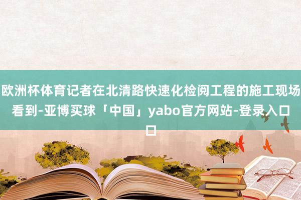 欧洲杯体育记者在北清路快速化检阅工程的施工现场看到-亚博买球「中国」yabo官方网站-登录入口