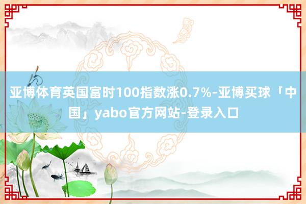 亚博体育英国富时100指数涨0.7%-亚博买球「中国」yabo官方网站-登录入口