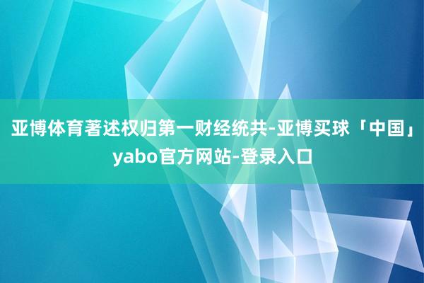 亚博体育著述权归第一财经统共-亚博买球「中国」yabo官方网站-登录入口