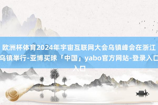 欧洲杯体育2024年宇宙互联网大会乌镇峰会在浙江乌镇举行-亚博买球「中国」yabo官方网站-登录入口