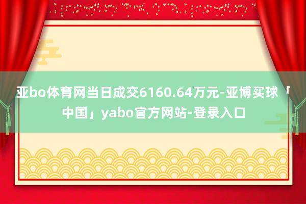 亚bo体育网当日成交6160.64万元-亚博买球「中国」yabo官方网站-登录入口