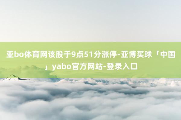 亚bo体育网该股于9点51分涨停-亚博买球「中国」yabo官方网站-登录入口