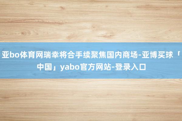 亚bo体育网瑞幸将合手续聚焦国内商场-亚博买球「中国」yabo官方网站-登录入口