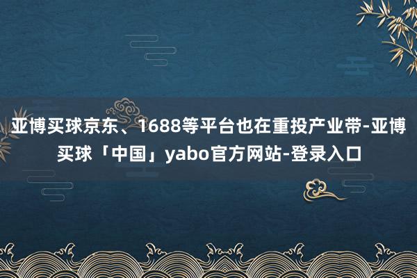 亚博买球京东、1688等平台也在重投产业带-亚博买球「中国」yabo官方网站-登录入口