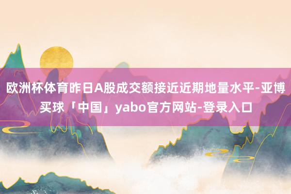 欧洲杯体育昨日A股成交额接近近期地量水平-亚博买球「中国」yabo官方网站-登录入口