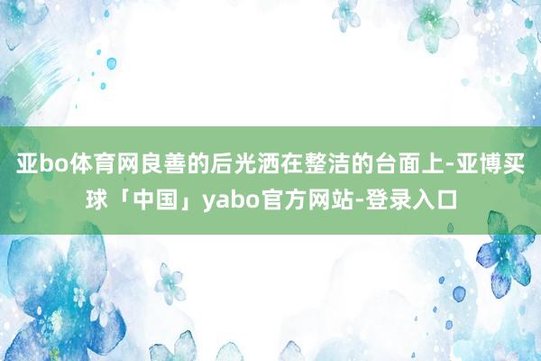 亚bo体育网良善的后光洒在整洁的台面上-亚博买球「中国」yabo官方网站-登录入口