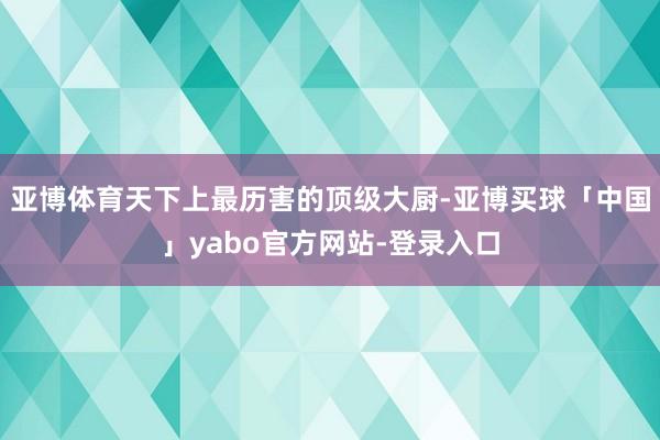 亚博体育天下上最历害的顶级大厨-亚博买球「中国」yabo官方网站-登录入口