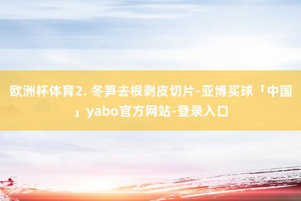 欧洲杯体育2. 冬笋去根剥皮切片-亚博买球「中国」yabo官方网站-登录入口