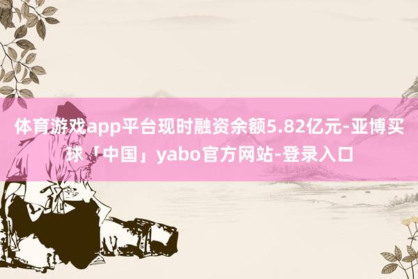 体育游戏app平台现时融资余额5.82亿元-亚博买球「中国」yabo官方网站-登录入口