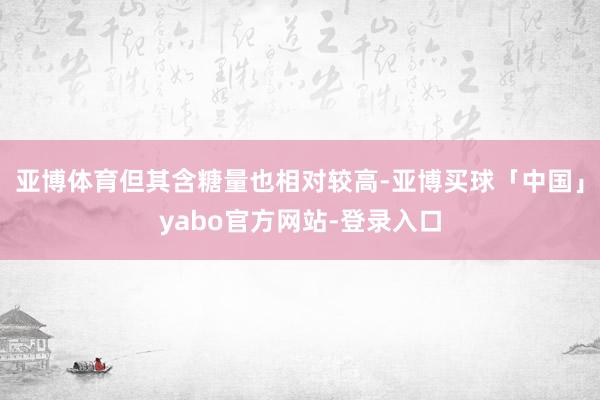亚博体育但其含糖量也相对较高-亚博买球「中国」yabo官方网站-登录入口