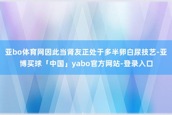 亚bo体育网因此当肾友正处于多半卵白尿技艺-亚博买球「中国」yabo官方网站-登录入口