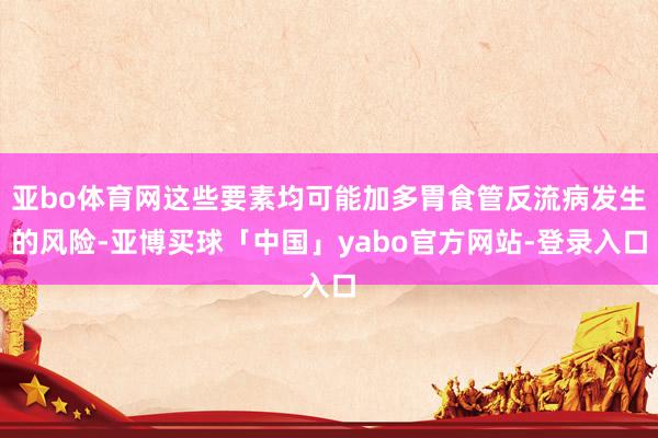 亚bo体育网这些要素均可能加多胃食管反流病发生的风险-亚博买球「中国」yabo官方网站-登录入口